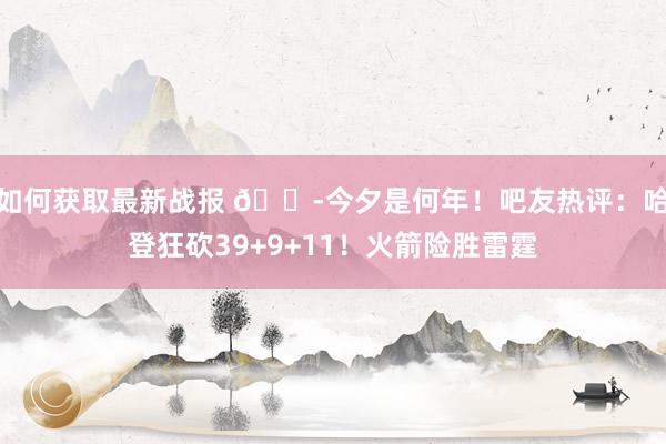 如何获取最新战报 😭今夕是何年！吧友热评：哈登狂砍39+9+11！火箭险胜雷霆