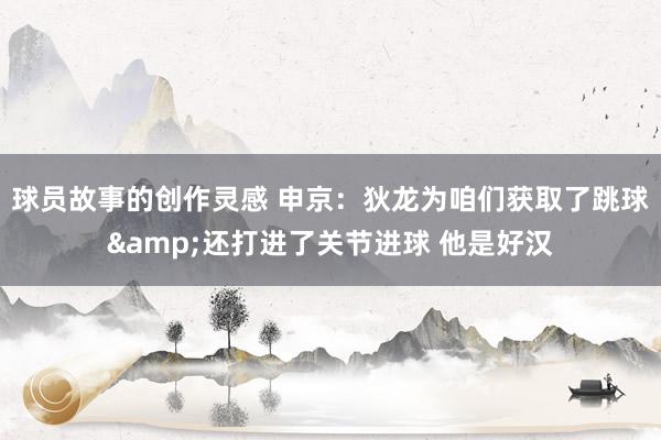 球员故事的创作灵感 申京：狄龙为咱们获取了跳球&还打进了关节进球 他是好汉