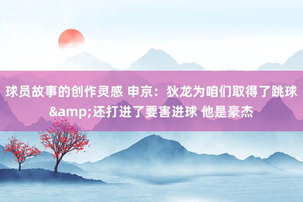 球员故事的创作灵感 申京：狄龙为咱们取得了跳球&还打进了要害进球 他是豪杰