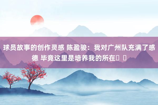 球员故事的创作灵感 陈盈骏：我对广州队充满了感德 毕竟这里是培养我的所在❤️