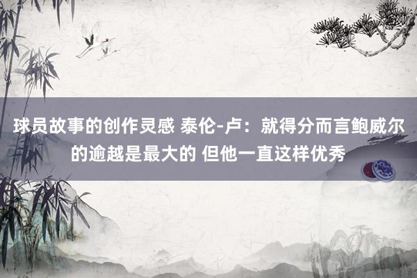 球员故事的创作灵感 泰伦-卢：就得分而言鲍威尔的逾越是最大的 但他一直这样优秀