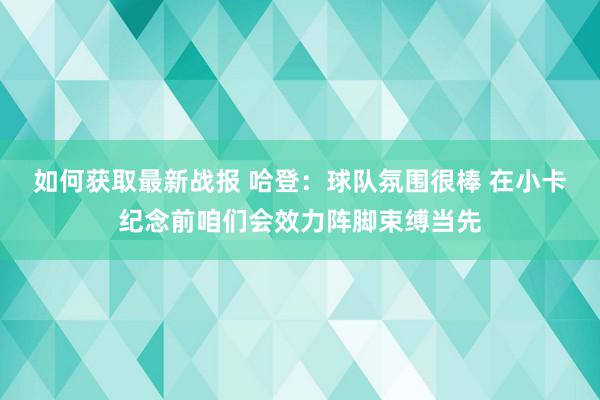 如何获取最新战报 哈登：球队氛围很棒 在小卡纪念前咱们会效力阵脚束缚当先