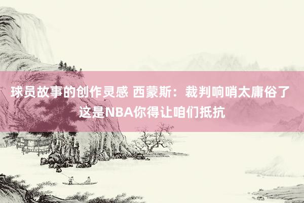 球员故事的创作灵感 西蒙斯：裁判响哨太庸俗了 这是NBA你得让咱们抵抗