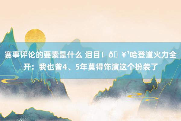 赛事评论的要素是什么 泪目！🥹哈登道火力全开：我也曾4、5年莫得饰演这个扮装了