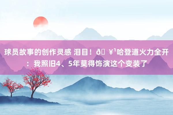 球员故事的创作灵感 泪目！🥹哈登道火力全开：我照旧4、5年莫得饰演这个变装了