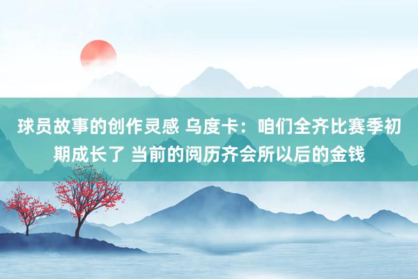 球员故事的创作灵感 乌度卡：咱们全齐比赛季初期成长了 当前的阅历齐会所以后的金钱