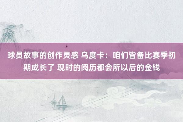 球员故事的创作灵感 乌度卡：咱们皆备比赛季初期成长了 现时的阅历都会所以后的金钱