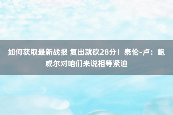 如何获取最新战报 复出就砍28分！泰伦-卢：鲍威尔对咱们来说相等紧迫