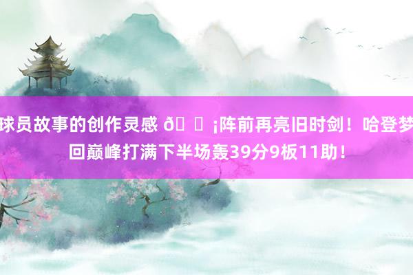 球员故事的创作灵感 🗡阵前再亮旧时剑！哈登梦回巅峰打满下半场轰39分9板11助！