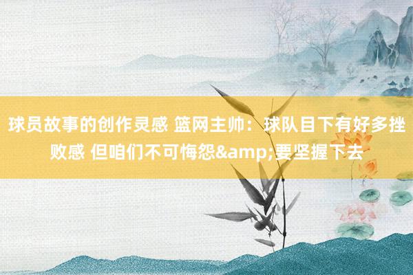 球员故事的创作灵感 篮网主帅：球队目下有好多挫败感 但咱们不可悔怨&要坚握下去