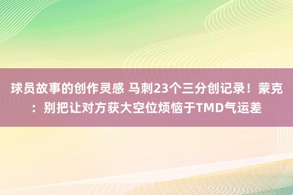 球员故事的创作灵感 马刺23个三分创记录！蒙克：别把让对方获大空位烦恼于TMD气运差