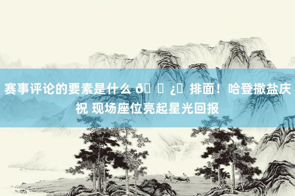 赛事评论的要素是什么 🐿️排面！哈登撒盐庆祝 现场座位亮起星光回报