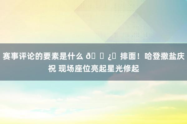 赛事评论的要素是什么 🐿️排面！哈登撒盐庆祝 现场座位亮起星光修起