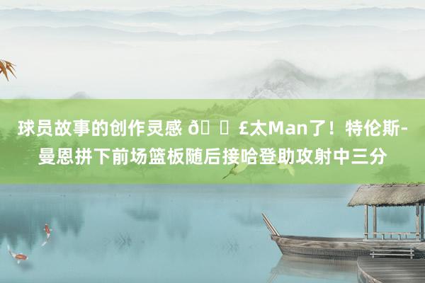 球员故事的创作灵感 💣太Man了！特伦斯-曼恩拼下前场篮板随后接哈登助攻射中三分