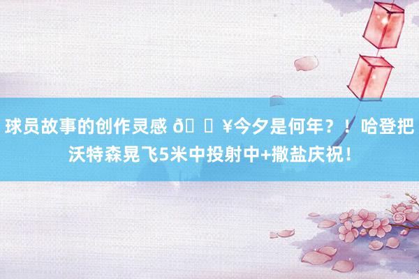 球员故事的创作灵感 💥今夕是何年？！哈登把沃特森晃飞5米中投射中+撒盐庆祝！