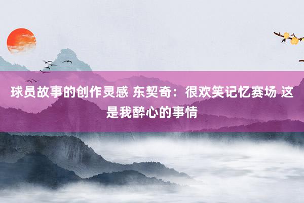 球员故事的创作灵感 东契奇：很欢笑记忆赛场 这是我醉心的事情