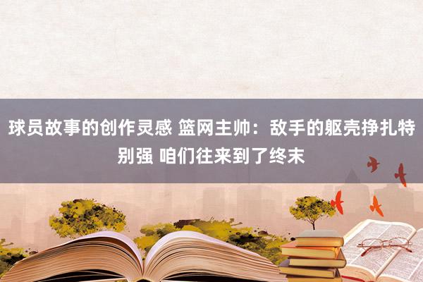 球员故事的创作灵感 篮网主帅：敌手的躯壳挣扎特别强 咱们往来到了终末