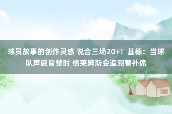 球员故事的创作灵感 说合三场20+！基德：当球队声威皆整时 格莱姆斯会追溯替补席