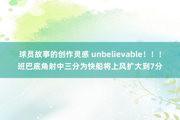 球员故事的创作灵感 unbelievable！！！班巴底角射中三分为快船将上风扩大到7分