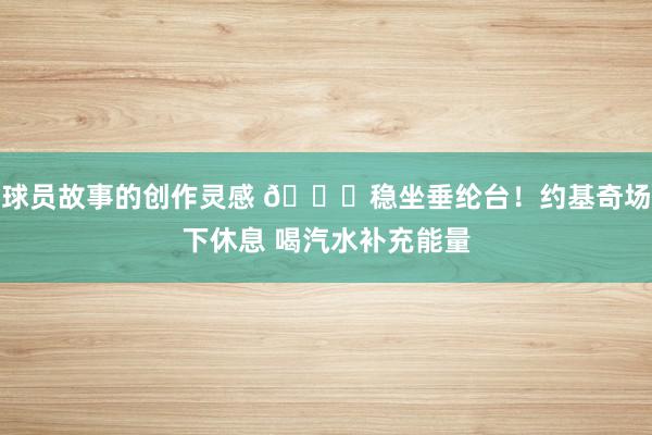 球员故事的创作灵感 😂稳坐垂纶台！约基奇场下休息 喝汽水补充能量