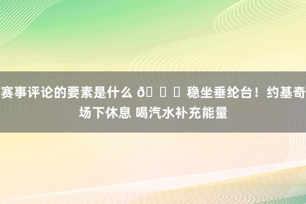 赛事评论的要素是什么 😂稳坐垂纶台！约基奇场下休息 喝汽水补充能量