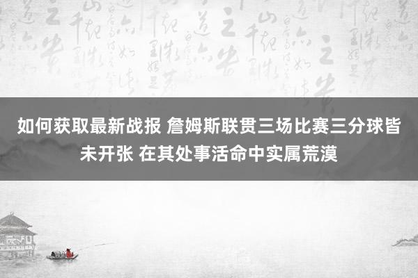 如何获取最新战报 詹姆斯联贯三场比赛三分球皆未开张 在其处事活命中实属荒漠