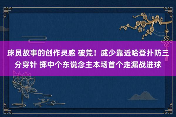 球员故事的创作灵感 破荒！威少靠近哈登扑防三分穿针 掷中个东说念主本场首个走漏战进球