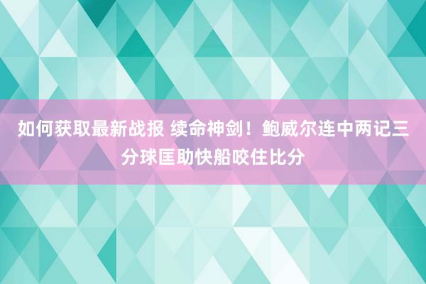 如何获取最新战报 续命神剑！鲍威尔连中两记三分球匡助快船咬住比分