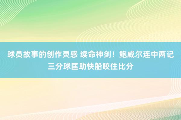 球员故事的创作灵感 续命神剑！鲍威尔连中两记三分球匡助快船咬住比分