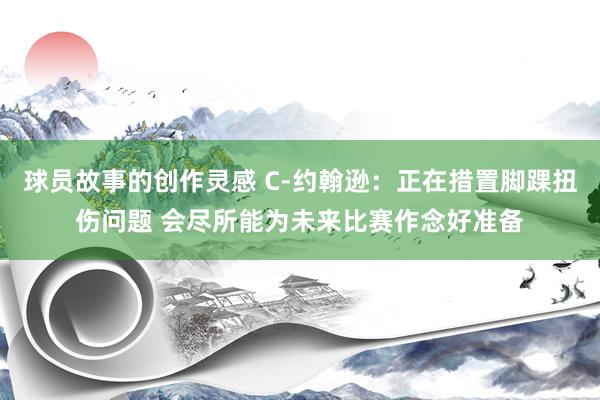 球员故事的创作灵感 C-约翰逊：正在措置脚踝扭伤问题 会尽所能为未来比赛作念好准备