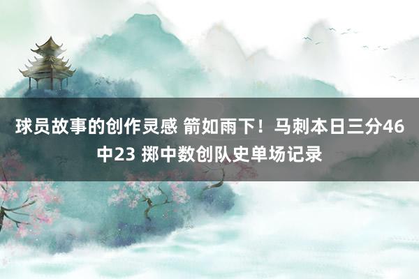 球员故事的创作灵感 箭如雨下！马刺本日三分46中23 掷中数创队史单场记录