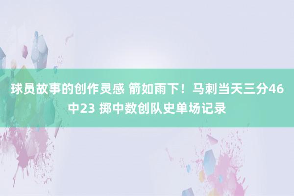 球员故事的创作灵感 箭如雨下！马刺当天三分46中23 掷中数创队史单场记录