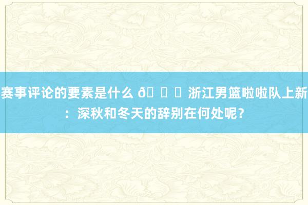 赛事评论的要素是什么 😍浙江男篮啦啦队上新：深秋和冬天的辞别在何处呢？