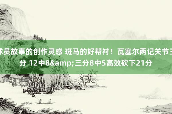 球员故事的创作灵感 斑马的好帮衬！瓦塞尔两记关节三分 12中8&三分8中5高效砍下21分