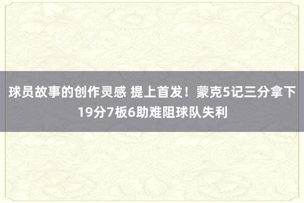 球员故事的创作灵感 提上首发！蒙克5记三分拿下19分7板6助难阻球队失利