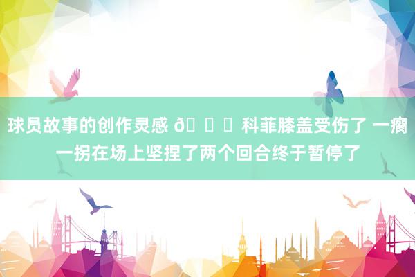 球员故事的创作灵感 😐科菲膝盖受伤了 一瘸一拐在场上坚捏了两个回合终于暂停了