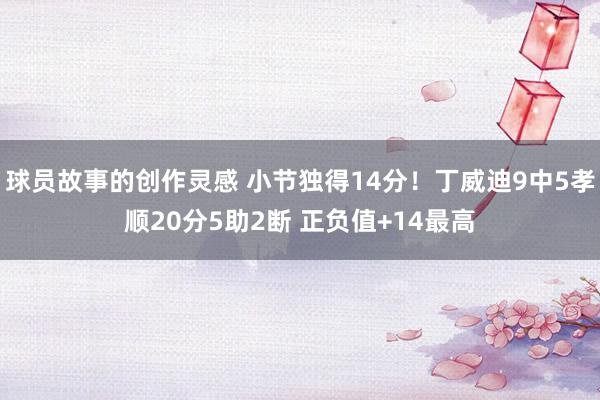 球员故事的创作灵感 小节独得14分！丁威迪9中5孝顺20分5助2断 正负值+14最高