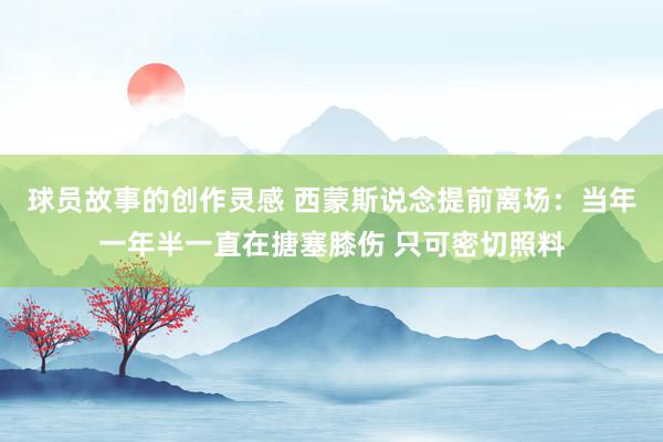 球员故事的创作灵感 西蒙斯说念提前离场：当年一年半一直在搪塞膝伤 只可密切照料