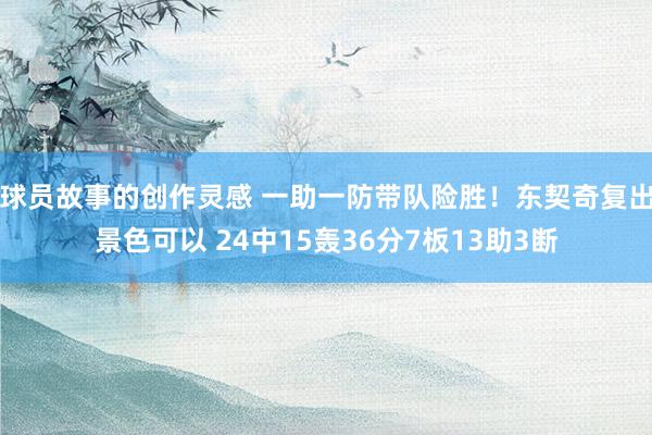 球员故事的创作灵感 一助一防带队险胜！东契奇复出景色可以 24中15轰36分7板13助3断