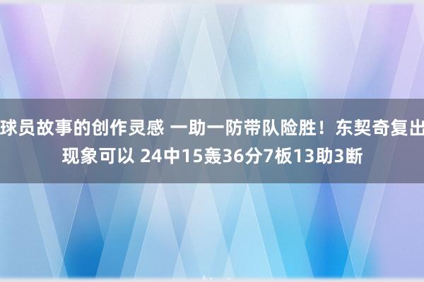 球员故事的创作灵感 一助一防带队险胜！东契奇复出现象可以 24中15轰36分7板13助3断