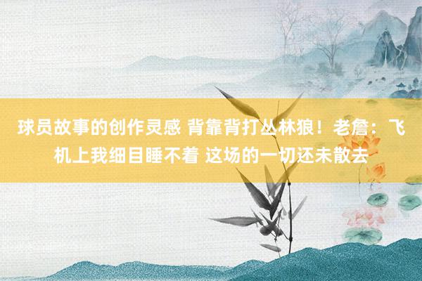 球员故事的创作灵感 背靠背打丛林狼！老詹：飞机上我细目睡不着 这场的一切还未散去