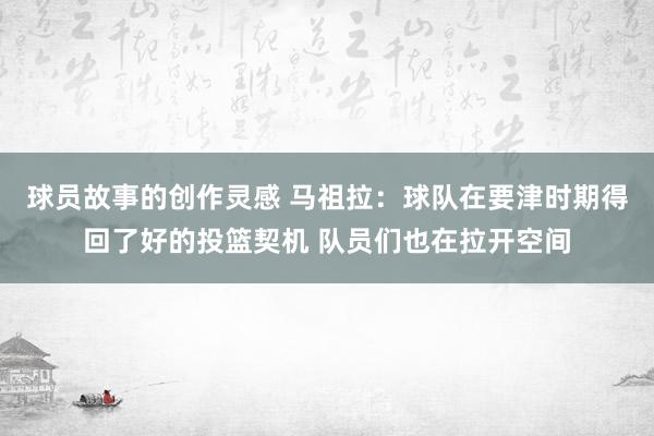 球员故事的创作灵感 马祖拉：球队在要津时期得回了好的投篮契机 队员们也在拉开空间