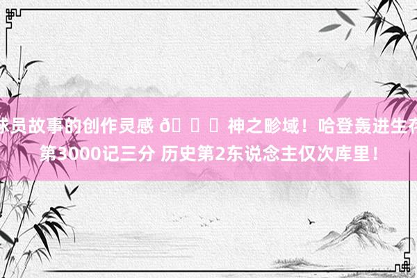 球员故事的创作灵感 😀神之畛域！哈登轰进生存第3000记三分 历史第2东说念主仅次库里！