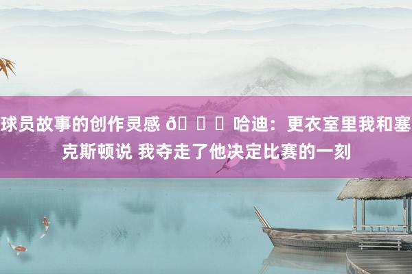 球员故事的创作灵感 😓哈迪：更衣室里我和塞克斯顿说 我夺走了他决定比赛的一刻