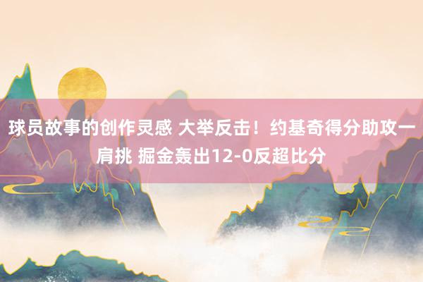 球员故事的创作灵感 大举反击！约基奇得分助攻一肩挑 掘金轰出12-0反超比分