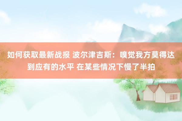 如何获取最新战报 波尔津吉斯：嗅觉我方莫得达到应有的水平 在某些情况下慢了半拍