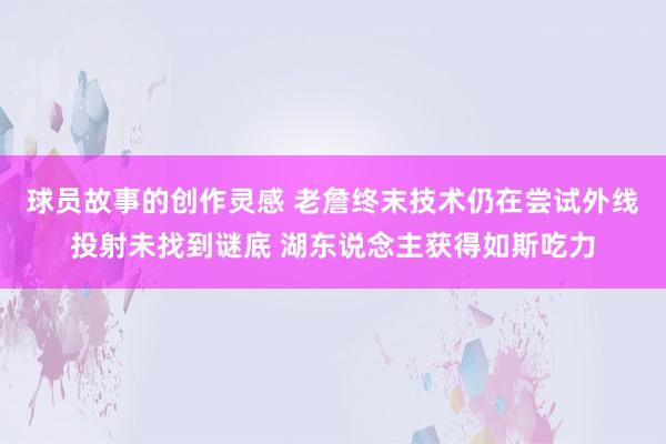 球员故事的创作灵感 老詹终末技术仍在尝试外线投射未找到谜底 湖东说念主获得如斯吃力