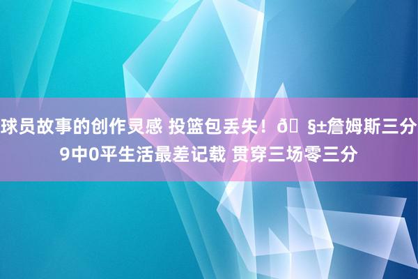 球员故事的创作灵感 投篮包丢失！🧱詹姆斯三分9中0平生活最差记载 贯穿三场零三分