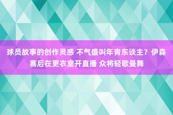 球员故事的创作灵感 不气盛叫年青东谈主？伊森赛后在更衣室开直播 众将轻歌曼舞