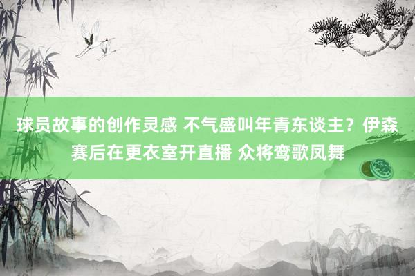 球员故事的创作灵感 不气盛叫年青东谈主？伊森赛后在更衣室开直播 众将鸾歌凤舞